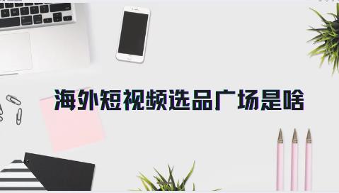 海外短视频选品广场是啥