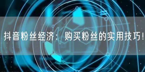 抖音粉丝经济：购买粉丝的实用技巧！
