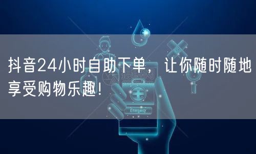 抖音24小时自助下单，让你随时随地享受购物乐趣！