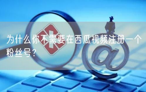 为什么你不需要在西瓜视频注册一个粉丝号？