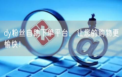 dy粉丝自助下单平台，让您的购物更愉快！