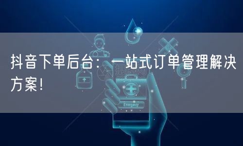 抖音下单后台：一站式订单管理解决方案！