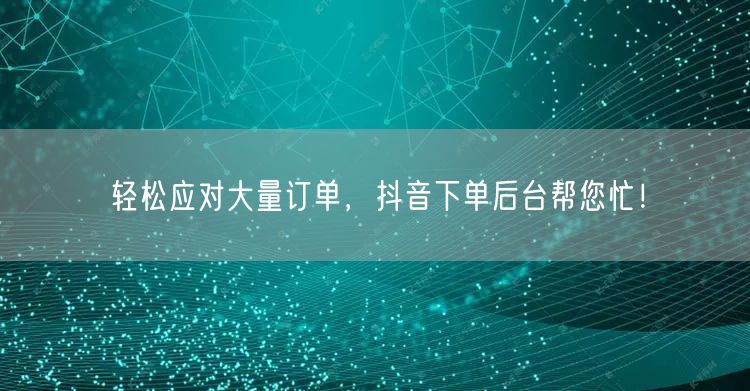 轻松应对大量订单，抖音下单后台帮您忙！