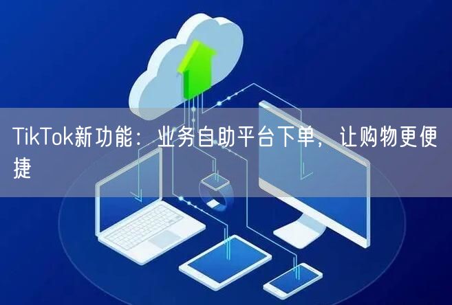 TikTok新功能：业务自助平台下单，让购物更便捷