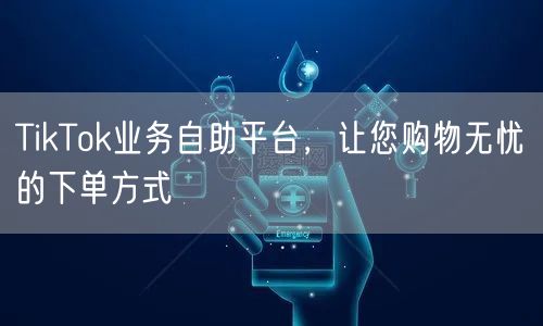 TikTok业务自助平台，让您购物无忧的下单方式