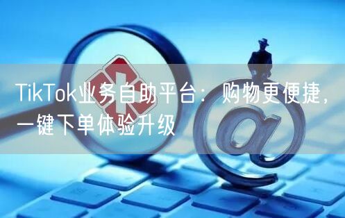 TikTok业务自助平台：购物更便捷，一键下单体验升级