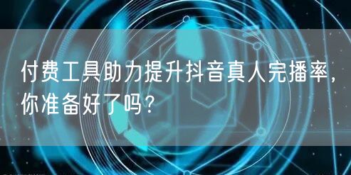 付费工具助力提升抖音真人完播率，你准备好了吗？