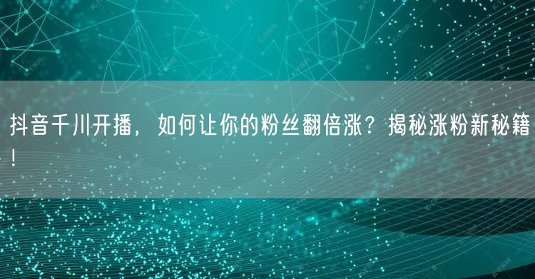 抖音千川开播，如何让你的粉丝翻倍涨？揭秘涨粉新秘籍！