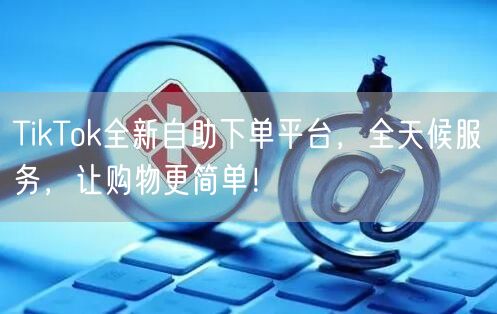 TikTok全新自助下单平台，全天候服务，让购物更简单！