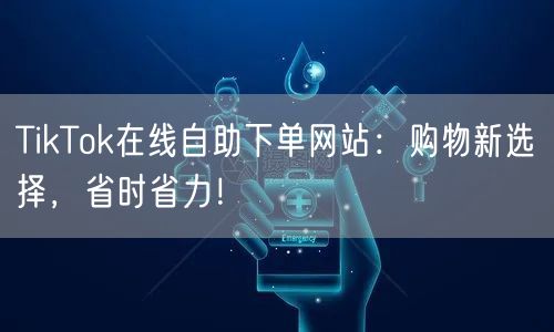 TikTok在线自助下单网站：购物新选择，省时省力！