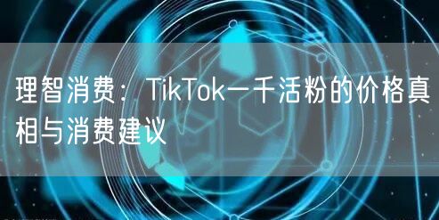 理智消费：TikTok一千活粉的价格真相与消费建议