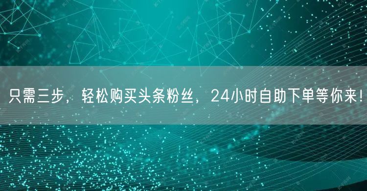 只需三步，轻松购买头条粉丝，24小时自助下单等你来！