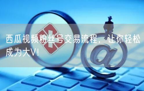 西瓜视频粉丝号交易流程，让你轻松成为大V！