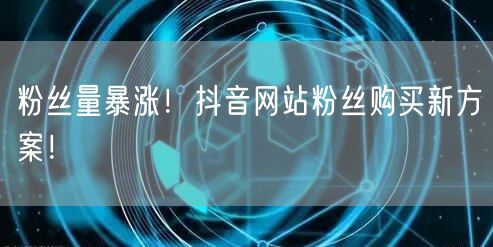 粉丝量暴涨！抖音网站粉丝购买新方案！