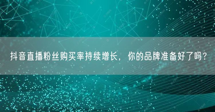 抖音直播粉丝购买率持续增长，你的品牌准备好了吗？