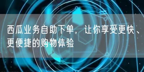 西瓜业务自助下单，让你享受更快、更便捷的购物体验