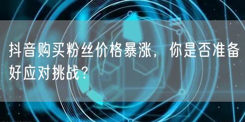 抖音购买粉丝价格暴涨，你是否准备好应对挑战？