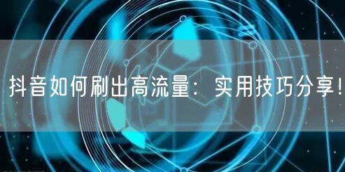 抖音如何刷出高流量：实用技巧分享！