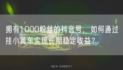 拥有1000粉丝的抖音号，如何通过挂小黄车实现长期稳定收益？