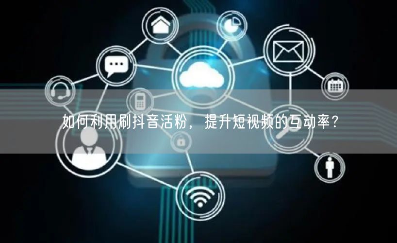 如何利用刷抖音活粉，提升短视频的互动率？