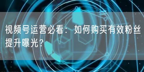 视频号运营必看：如何购买有效粉丝提升曝光？