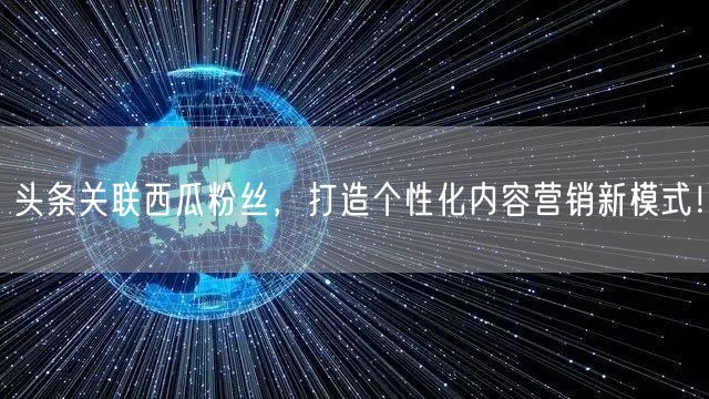 头条关联西瓜粉丝，打造个性化内容营销新模式！