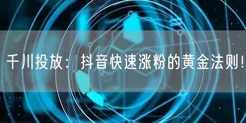 千川投放：抖音快速涨粉的黄金法则！