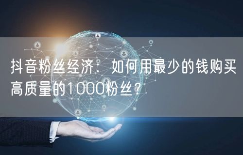 抖音粉丝经济：如何用最少的钱购买高质量的1000粉丝？