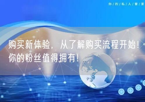 购买新体验，从了解购买流程开始！你的粉丝值得拥有！