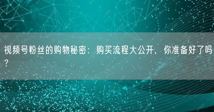 视频号粉丝的购物秘密：购买流程大公开，你准备好了吗？