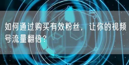 如何通过购买有效粉丝，让你的视频号流量翻倍？