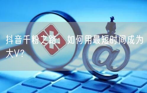 抖音千粉之路：如何用最短时间成为大V？