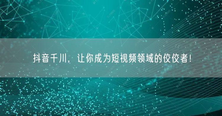 抖音千川，让你成为短视频领域的佼佼者！