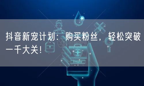抖音新宠计划：购买粉丝，轻松突破一千大关！