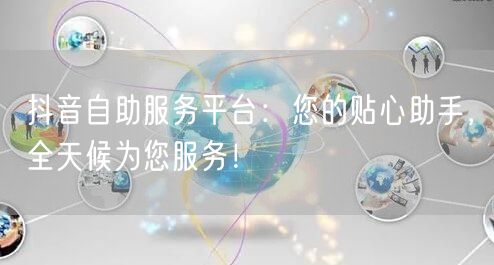 抖音自助服务平台：您的贴心助手，全天候为您服务！