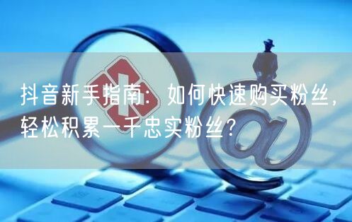 抖音新手指南：如何快速购买粉丝，轻松积累一千忠实粉丝？