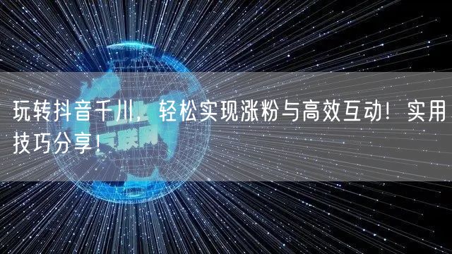 玩转抖音千川，轻松实现涨粉与高效互动！实用技巧分享！