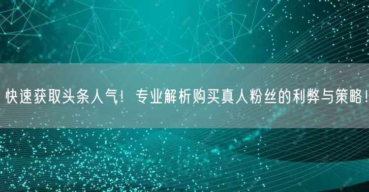 快速获取头条人气！专业解析购买真人粉丝的利弊与策略！