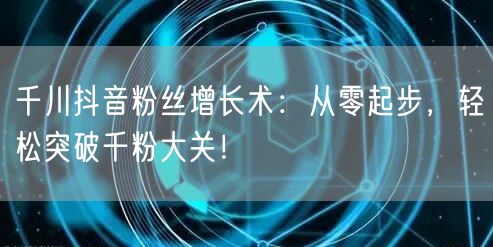 千川抖音粉丝增长术：从零起步，轻松突破千粉大关！