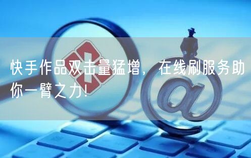 快手作品双击量猛增，在线刷服务助你一臂之力！