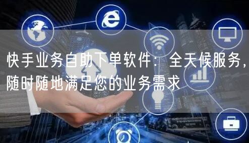 快手业务自助下单软件：全天候服务，随时随地满足您的业务需求