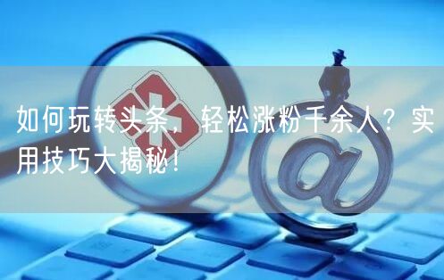如何玩转头条，轻松涨粉千余人？实用技巧大揭秘！