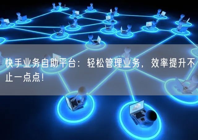 快手业务自助平台：轻松管理业务，效率提升不止一点点！