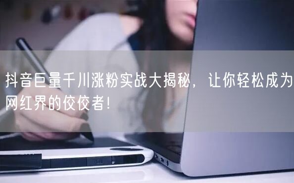 抖音巨量千川涨粉实战大揭秘，让你轻松成为网红界的佼佼者！