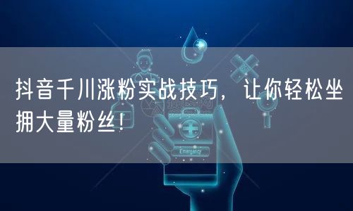 抖音千川涨粉实战技巧，让你轻松坐拥大量粉丝！