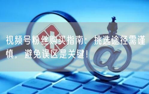 视频号粉丝购买指南：挑选途径需谨慎，避免误区是关键！