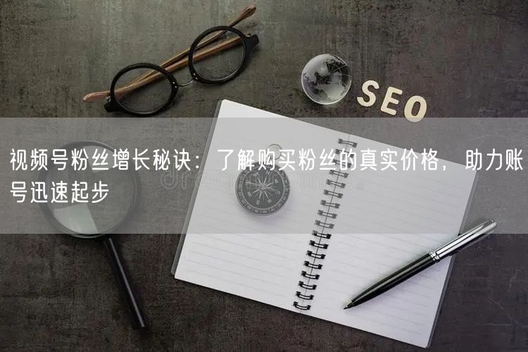 视频号粉丝增长秘诀：了解购买粉丝的真实价格，助力账号迅速起步