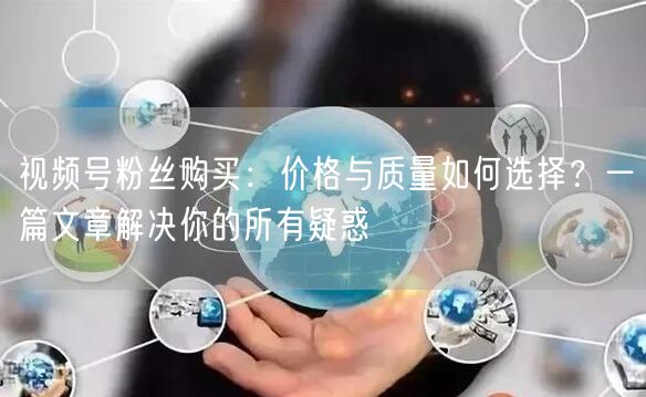 视频号粉丝购买：价格与质量如何选择？一篇文章解决你的所有疑惑