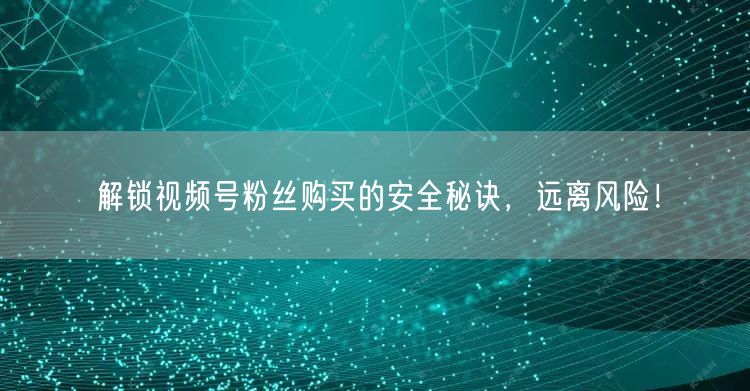 解锁视频号粉丝购买的安全秘诀，远离风险！