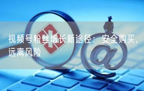 视频号粉丝增长新途径：安全购买，远离风险